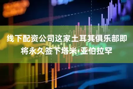 线下配资公司这家土耳其俱乐部即将永久签下塔米·亚伯拉罕