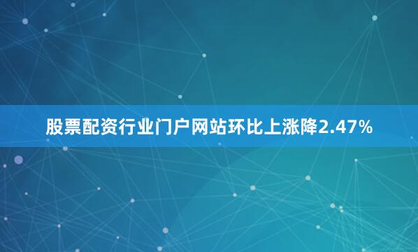 股票配资行业门户网站环比上涨降2.47%