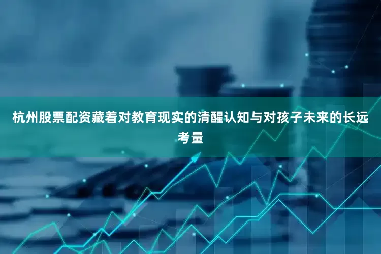 杭州股票配资藏着对教育现实的清醒认知与对孩子未来的长远考量