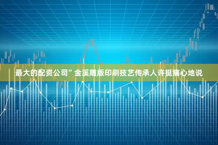 最大的配资公司”金溪雕版印刷技艺传承人许挺痛心地说
