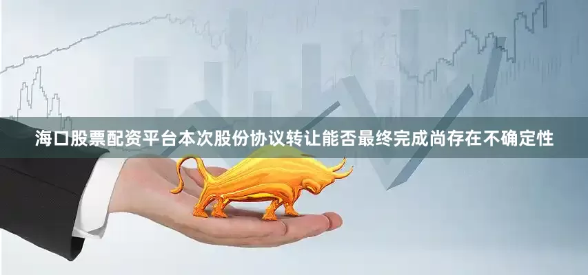 海口股票配资平台本次股份协议转让能否最终完成尚存在不确定性