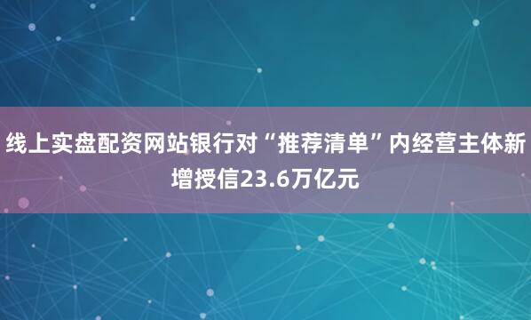 线上实盘配资网站银行对“推荐清单”内经营主体新增授信23.6万亿元