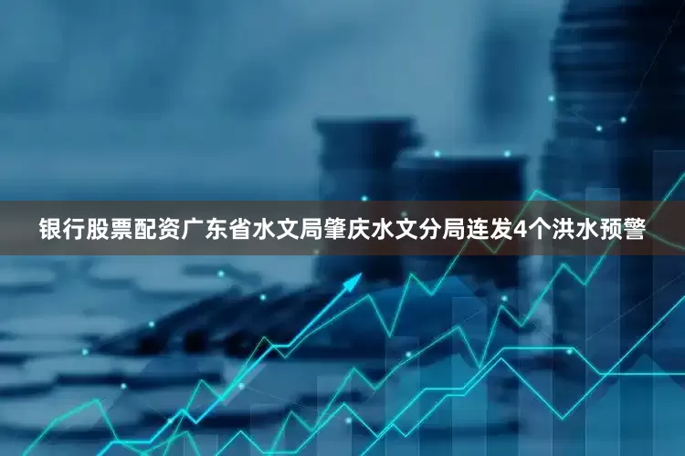 银行股票配资广东省水文局肇庆水文分局连发4个洪水预警