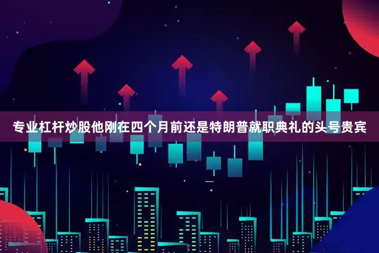 专业杠杆炒股他刚在四个月前还是特朗普就职典礼的头号贵宾