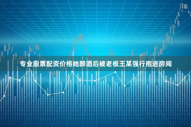 专业股票配资价格她醉酒后被老板王某强行抱进房间
