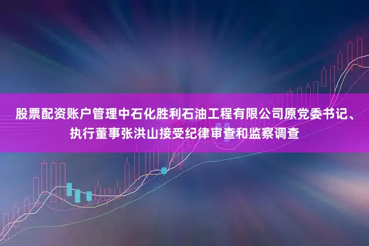 股票配资账户管理中石化胜利石油工程有限公司原党委书记、执行董事张洪山接受纪律审查和监察调查