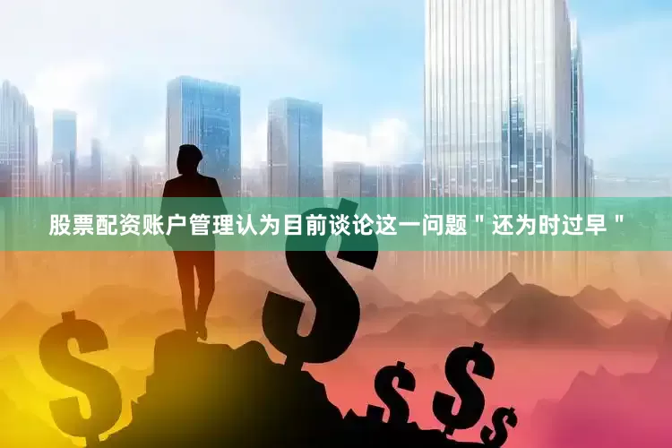 股票配资账户管理认为目前谈论这一问题＂还为时过早＂