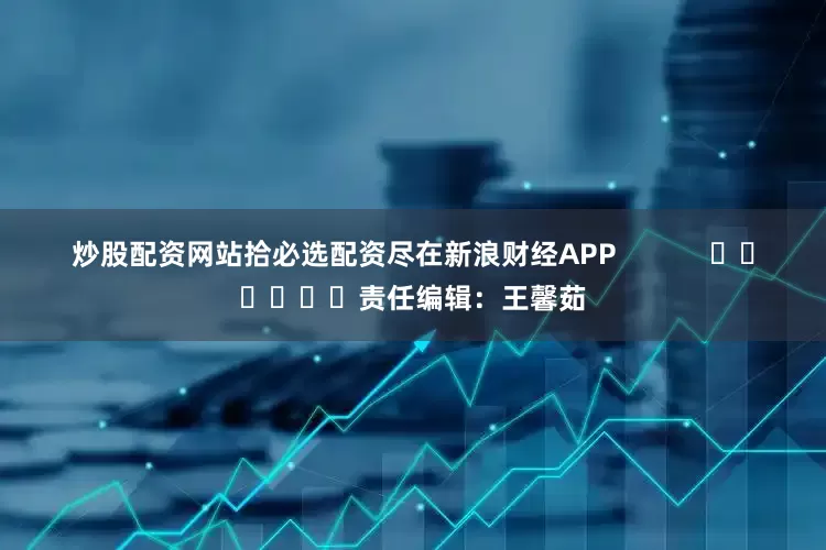 炒股配资网站拾必选配资尽在新浪财经APP            						责任编辑：王馨茹