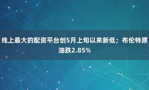 线上最大的配资平台创5月上旬以来新低;布伦特原油跌2.85%